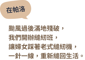 在帕洛 — 颱風過後滿地殘破，我們開辦縫紉班，讓婦女踩著老式縫紉機，一針一線，重新縫回生活。